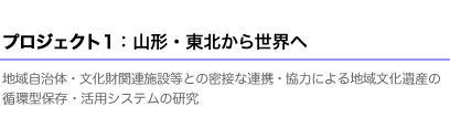 プロジェクト１：山形・東北から世界へ 地域自治体・文化財関連施設等との密接な連携・協力による地域文化遺産の循環型保存・活用システムの研究