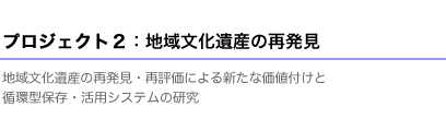 プロジェクト２：地域文化遺産の再発見 地域文化遺産の再発見・再評価による新たな価値付けと 循環型保存・活用システムの研究