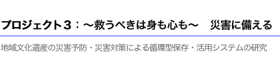 プロジェクト3：?救うべきは身も心も?　災害に備える。　地域文化遺産の災害予防・災害対策による循環型保存・活用システムの研究